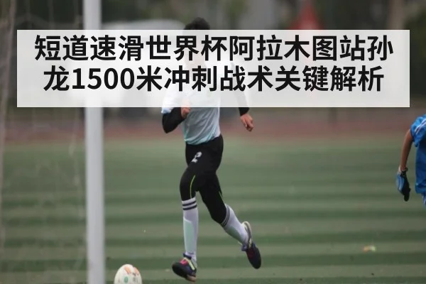 短道速滑世界杯阿拉木图站孙龙1500米冲刺战术关键解析