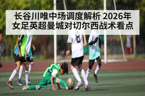 长谷川唯中场调度解析 2026年女足英超曼城对切尔西战术看点