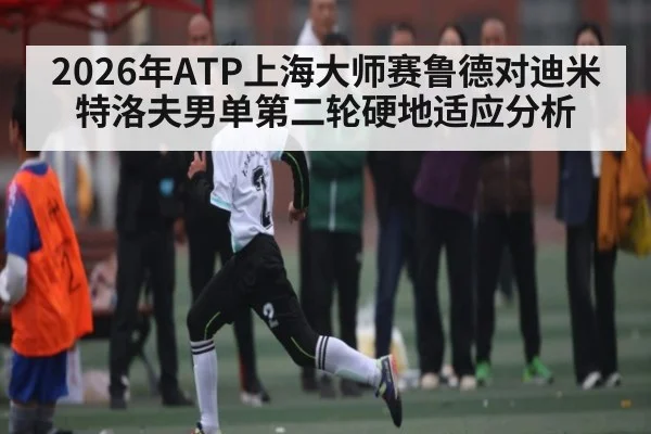 2026年ATP上海大师赛鲁德对迪米特洛夫男单第二轮硬地适应分析