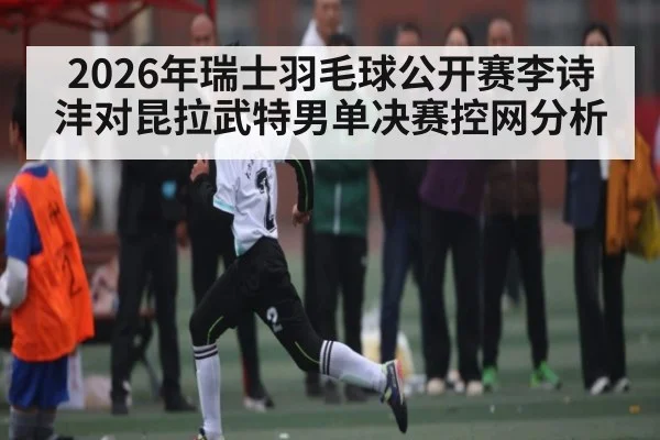 2026年瑞士羽毛球公开赛李诗沣对昆拉武特男单决赛控网分析