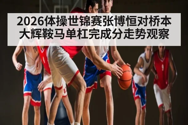 2026体操世锦赛张博恒对桥本大辉鞍马单杠完成分走势观察